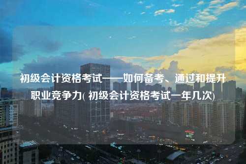 初級會計資格考試——如何備考、通過和提升職業競爭力( 初級會計資格考試一年幾次)