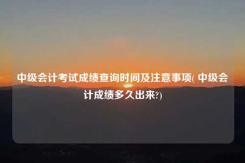 中級會計考試成績查詢時間及注意事項( 中級會計成績多久出來?)
