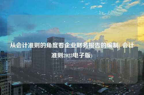 從會計準則的角度看企業財務報告的編制( 會計準則2023電子版)