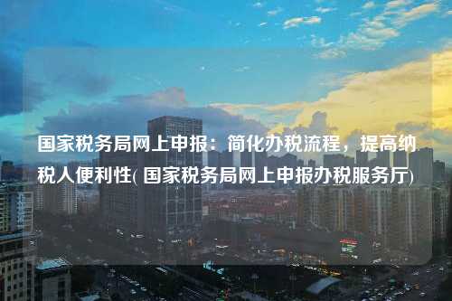 國家稅務局網上申報：簡化辦稅流程，提高納稅人便利性( 國家稅務局網上申報辦稅服務廳)