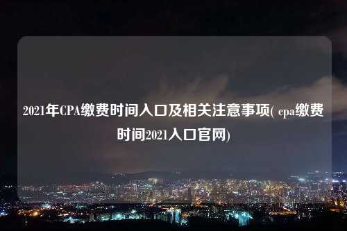 2021年CPA繳費時間入口及相關注意事項( cpa繳費時間2021入口官網)