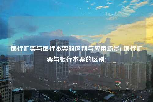 銀行匯票與銀行本票的區別與應用場景( 銀行匯票與銀行本票的區別)