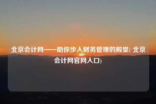北京會計網——助你步入財務管理的殿堂( 北京會計網官網入口)