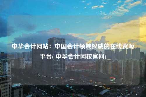 中華會計網站：中國會計領域權威的在線資源平臺( 中華會計網校官網)
