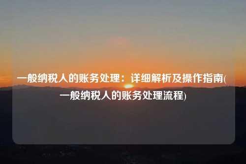 一般納稅人的賬務處理：詳細解析及操作指南( 一般納稅人的賬務處理流程)